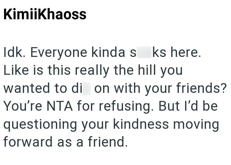 KimiiKhaoss Idk. Everyone kinda s ks here. Like is this really the hill you wanted to di on with your friends? You're NTA for refusing. But I'd be questioning your kindness moving forward as a friend.