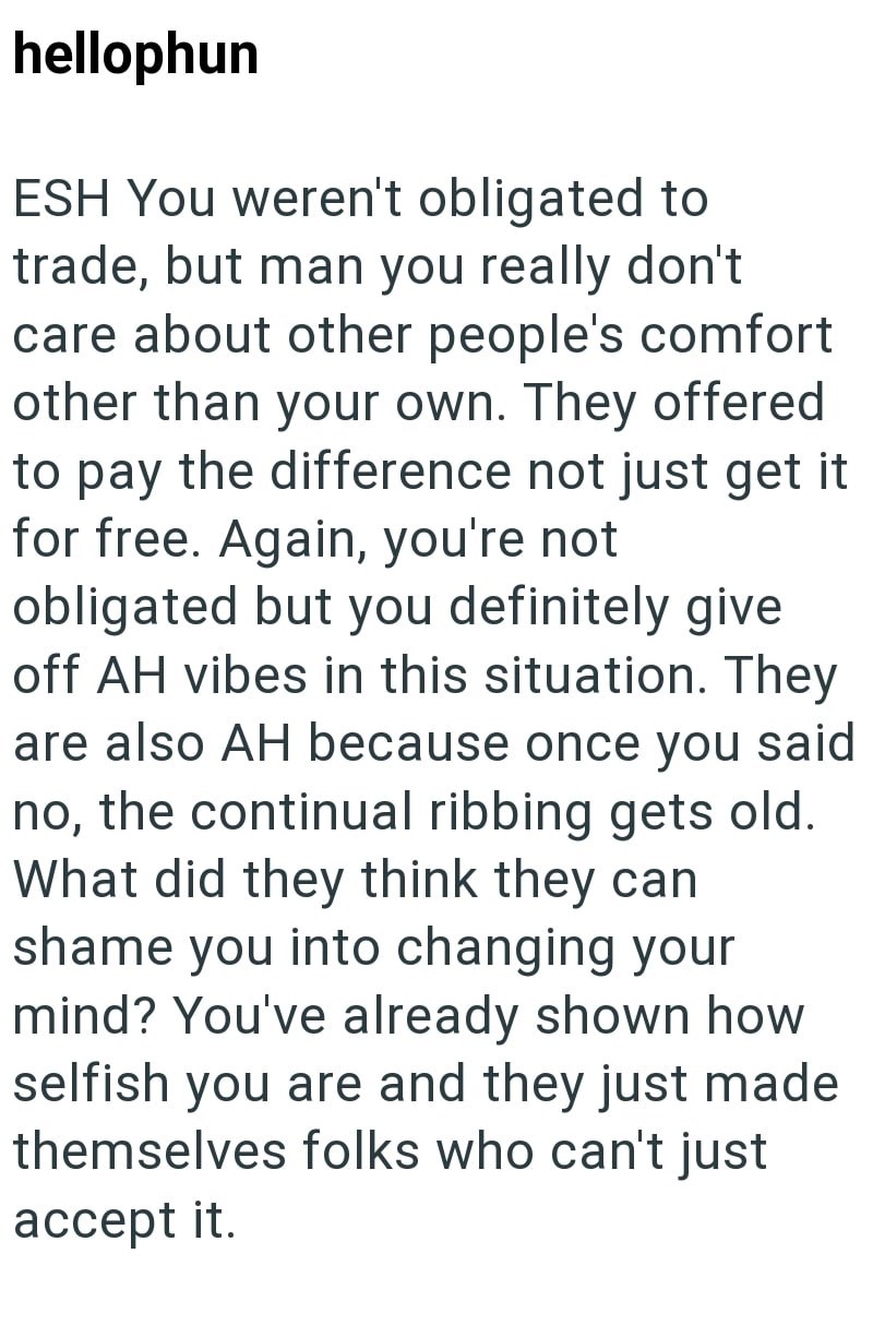 hellophun ESH You weren't obligated to trade, but man you really don't care about other people's comfort other than your own. They offered to pay the difference not just get it for free. Again, you're not obligated but you definitely give off AH vibes in this situation. They are also AH because once you said no, the continual ribbing gets old. What did they think they can shame you into changing your mind? You've already shown how selfish you are and they just made themselves folks who can't jus