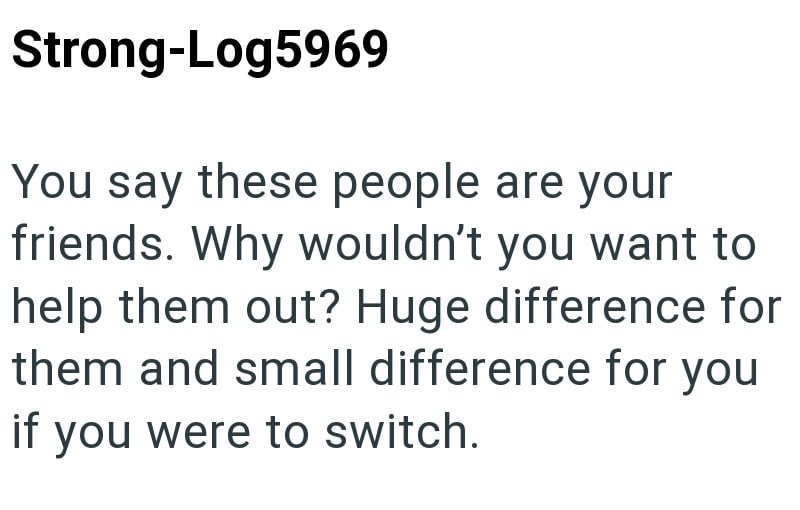Strong-Log5969 You say these people are your friends. Why wouldn't you want to help them out? Huge difference for them and small difference for you if you were to switch.