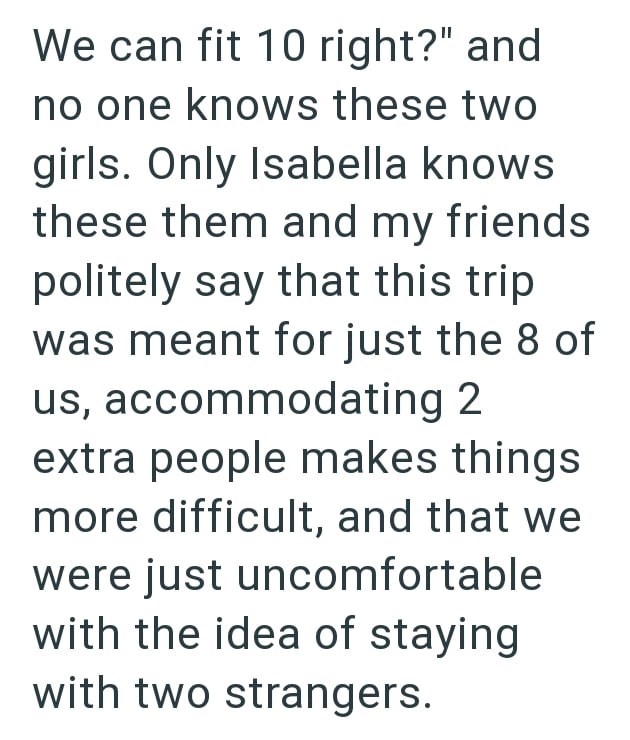 We can fit 10 right?" and no one knows these two girls. Only Isabella knows these them and my friends politely say that this trip was meant for just the 8 of us, accommodating 2 extra people makes things more difficult, and that we were just uncomfortable with the idea of staying with two strangers.