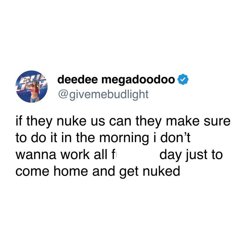 deedee megadoodoo @givemebudlight if they nuke us can they make sure to do it in the morning i don't wanna work all f day just to come home and get nuked