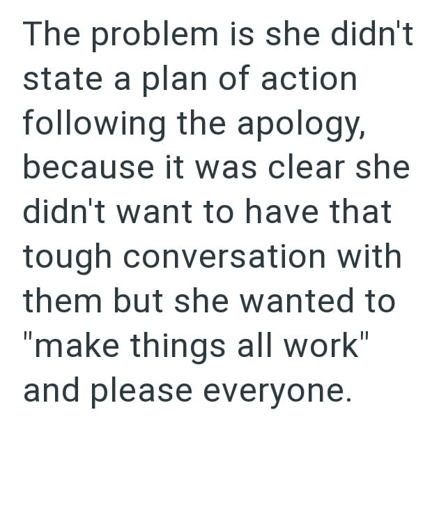 The problem is she didn't state a plan of action following the apology, because it was clear she didn't want to have that tough conversation with them but she wanted to "make things all work" and please everyone.