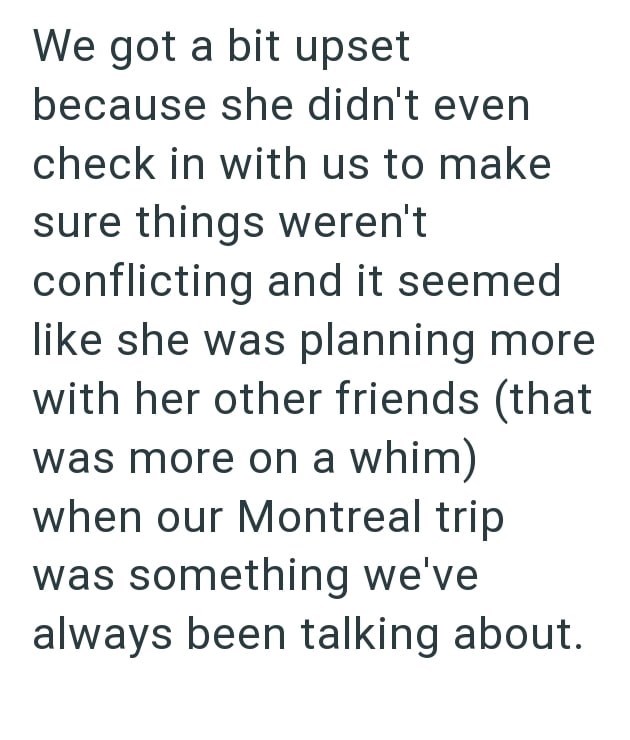 We got a bit upset because she didn't even check in with us to make sure things weren't conflicting and it seemed like she was planning more with her other friends (that was more on a whim) when our Montreal trip was something we've always been talking about.