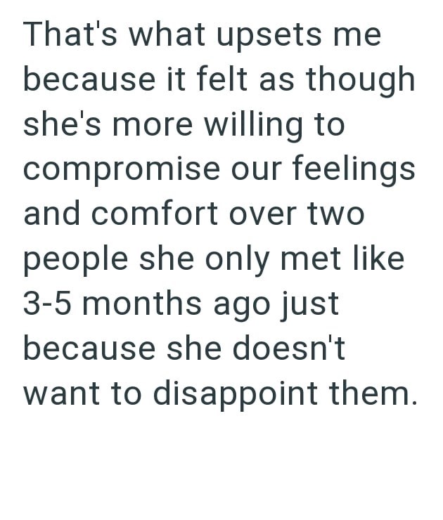 That's what upsets me because it felt as though she's more willing to compromise our feelings and comfort over two people she only met like 3-5 months ago just because she doesn't want to disappoint them.