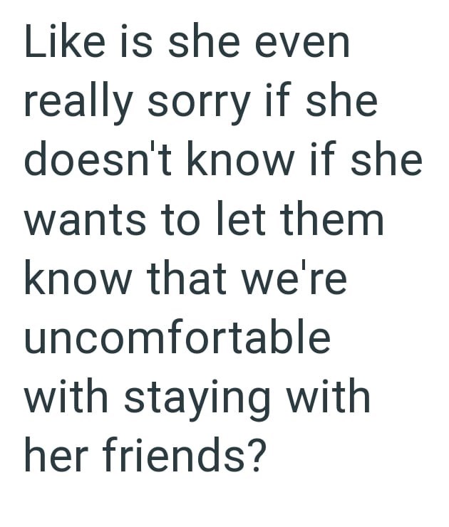 Like is she even really sorry if she doesn't know if she wants to let them know that we're uncomfortable with staying with her friends?