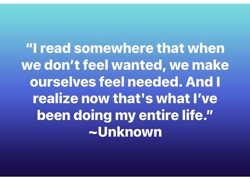 "I read somewhere that when we don't feel wanted, we make ourselves feel needed. And I realize now that's what I've been doing my entire life." ~Unknown