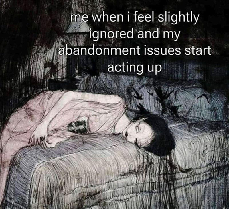 me when i feel slightly ignored and my abandonment issues start acting up