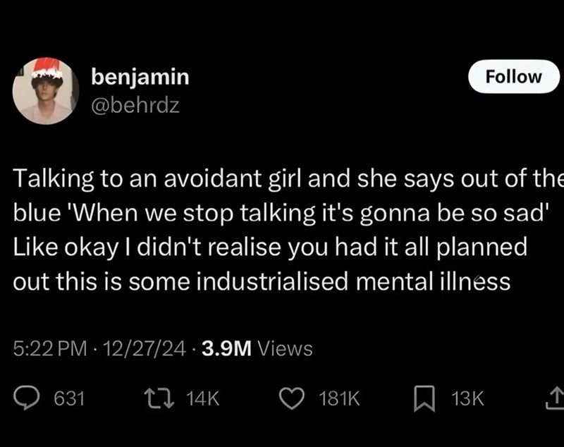 benjamin @behrdz Follow Talking to an avoidant girl and she says out of the blue 'When we stop talking it's gonna be so sad' Like okay I didn't realise you had it all planned out this is some industrialised mental illness 5:22 PM · 12/27/24 3.9M Views 631 14K 181K ☐ 13K ↑