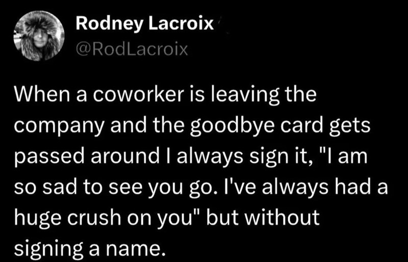 Rodney Lacroix @RodLacroix When a coworker is leaving the company and the goodbye card gets passed around I always sign it, "I am so sad to see you go. I've always had a huge crush on you" but without signing a name.