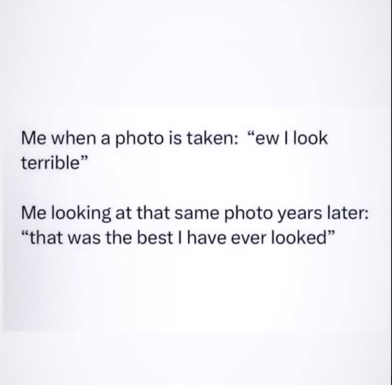 Me when a photo is taken: "ew I look terrible" Me looking at that same photo years later: "that was the best I have ever looked"