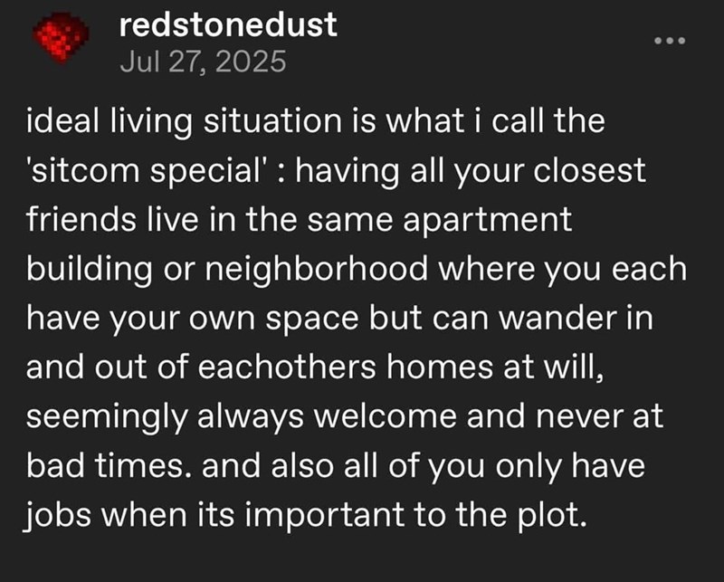 redstonedust Jul 27, 2025 ideal living situation is what i call the 'sitcom special' : having all your closest friends live in the same apartment building or neighborhood where you each have your own space but can wander in and out of eachothers homes at will, seemingly always welcome and never at bad times. and also all of you only have jobs when its important to the plot.