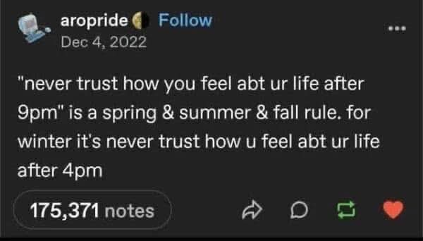 aropride Follow Dec 4, 2022 "never trust how you feel abt ur life after 9pm" is a spring & summer & fall rule. for winter it's never trust how u feel abt ur life after 4pm 175,371 notes D