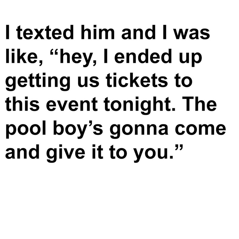 I texted him and I was like, "hey, I ended up getting us tickets to this event tonight. The pool boy's gonna come and give it to you."