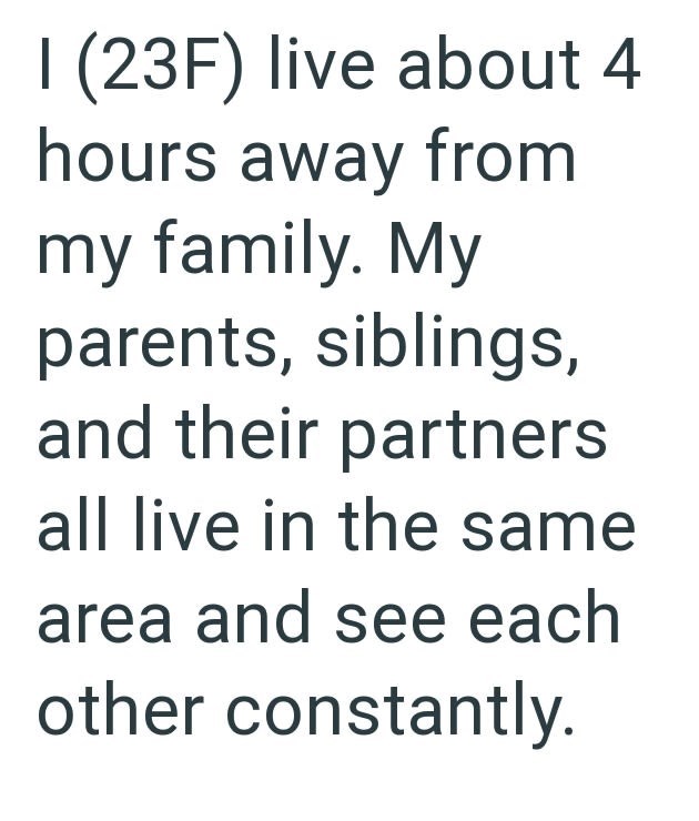1 (23F) live about 4 hours away from my family. My parents, siblings, and their partners all live in the same area and see each other constantly.