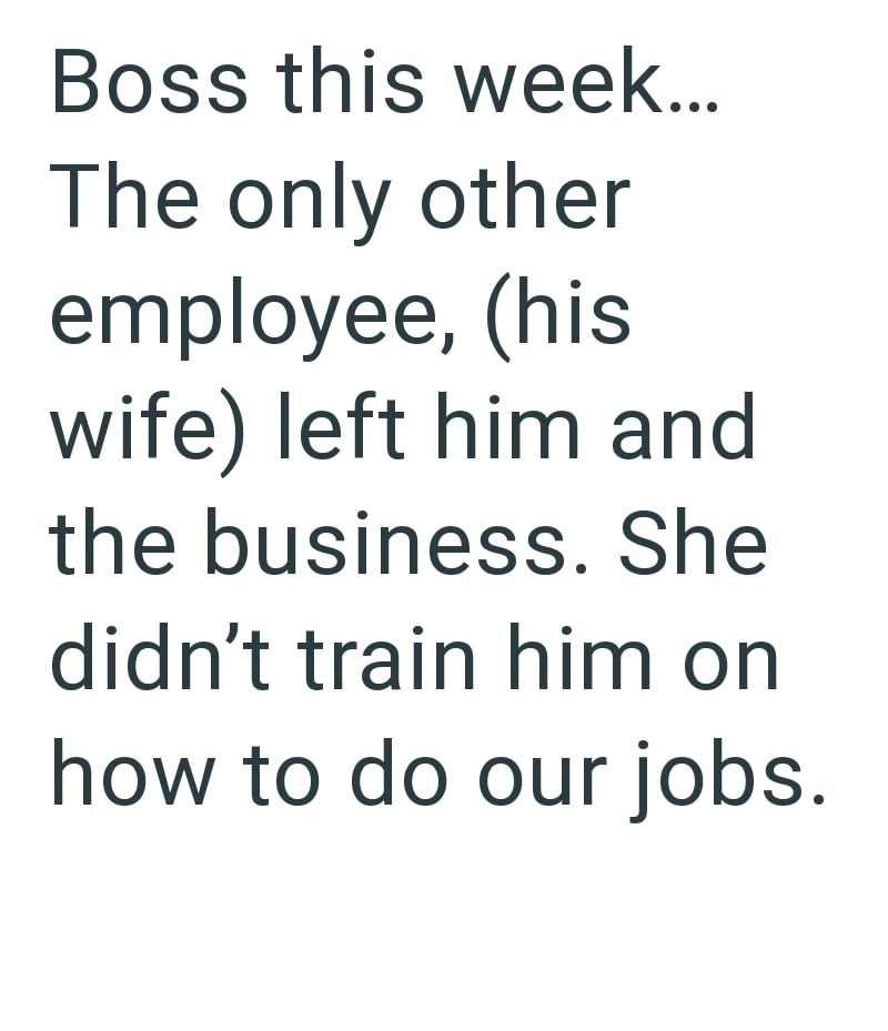 Boss this week... The only other employee, (his wife) left him and the business. She didn't train him on how to do our jobs.