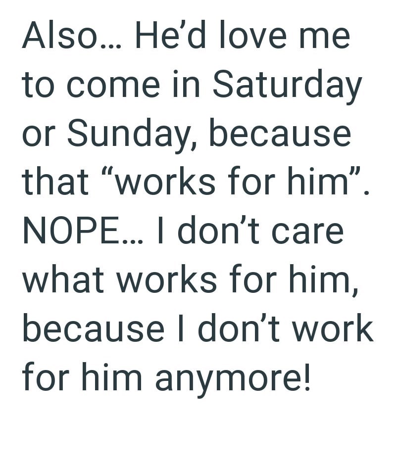 Also... He'd love me to come in Saturday or Sunday, because that "works for him". NOPE... I don't care what works for him, because I don't work for him anymore!