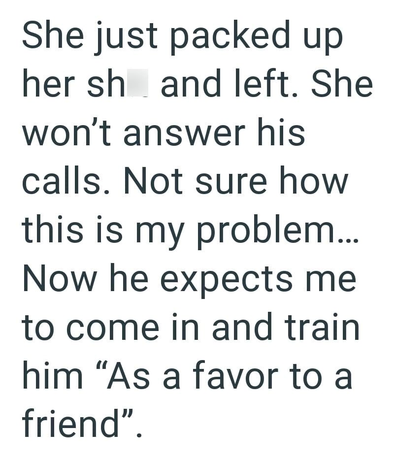 She just packed up her sh and left. She won't answer his calls. Not sure how this is my problem... Now he expects me to come in and train him "As a favor to a friend".