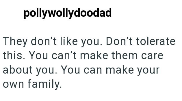 pollywollydoodad They don't like you. Don't tolerate this. You can't make them care about you. You can make your own family.