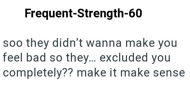 Frequent-Strength-60 soo they didn't wanna make you feel bad so they... excluded you completely?? make it make sense