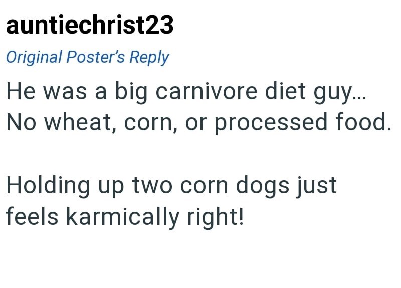 auntiechrist23 Original Poster's Reply He was a big carnivore diet guy... No wheat, corn, or processed food. Holding up two corn dogs just feels karmically right!