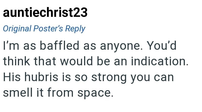 auntiechrist23 Original Poster's Reply I'm as baffled as anyone. You'd think that would be an indication. His hubris is so strong you can smell it from space.