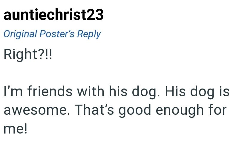 auntiechrist23 Original Poster's Reply Right?!! I'm friends with his dog. His dog is awesome. That's good enough for me!