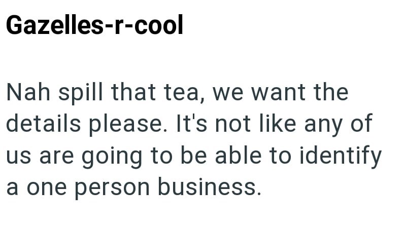 Gazelles-r-cool Nah spill that tea, we want the details please. It's not like any of us are going to be able to identify a one person business.