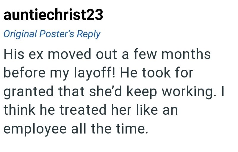 auntiechrist23 Original Poster's Reply His ex moved out a few months before my layoff! He took for granted that she'd keep working. I think he treated her like an employee all the time.