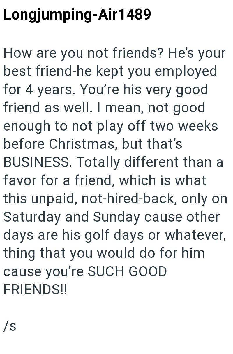 Longjumping-Air 1489 How are you not friends? He's your best friend-he kept you employed for 4 years. You're his very good friend as well. I mean, not good enough to not play off two weeks before Christmas, but that's BUSINESS. Totally different than a favor for a friend, which is what this unpaid, not-hired-back, only on Saturday and Sunday cause other days are his golf days or whatever, thing that you would do for him cause you're SUCH GOOD FRIENDS!! /s