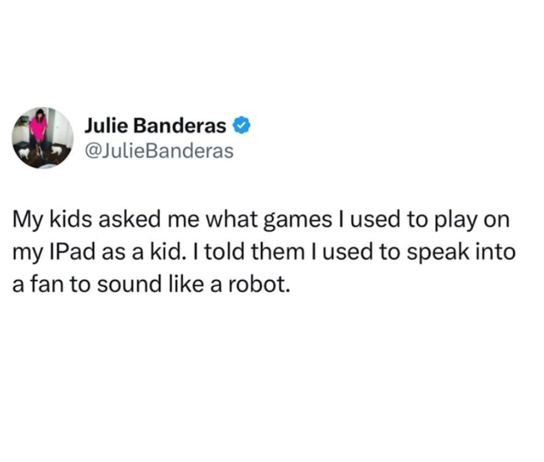 Julie Banderas @JulieBanderas My kids asked me what games I used to play on my IPad as a kid. I told them I used to speak into a fan to sound like a robot.
