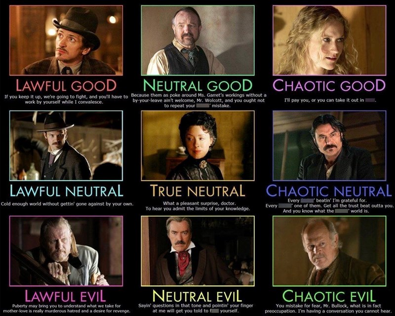 LAWFUL GOOD NEUTRAL GOOD If you keep it up, we're going to fight, and you'll have to Because them as poke around Ms. Garret's workings without a work by yourself while I convalesce. by-your-leave ain't welcome, Mr. Wolcott, and you ought not CHAOTIC GOOD I'll pay you, or you can take it out in . to repeat your mistake. LAWFUL NEUTRAL Cold enough world without gettin' gone against by your own. TRUE NEUTRAL What a pleasant surprise, doctor. To hear you admit the limits of your knowledge. CHAOTIC N