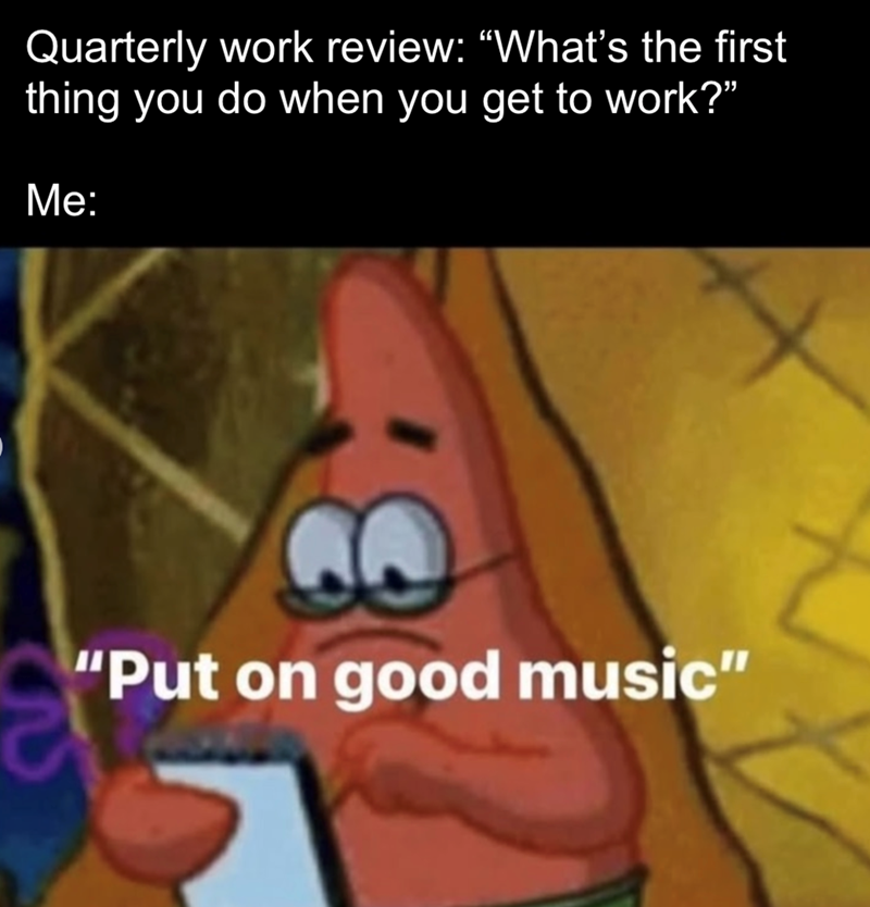 Quarterly work review: "What's the first thing you do when you get to work?" Me: "Put on good music"