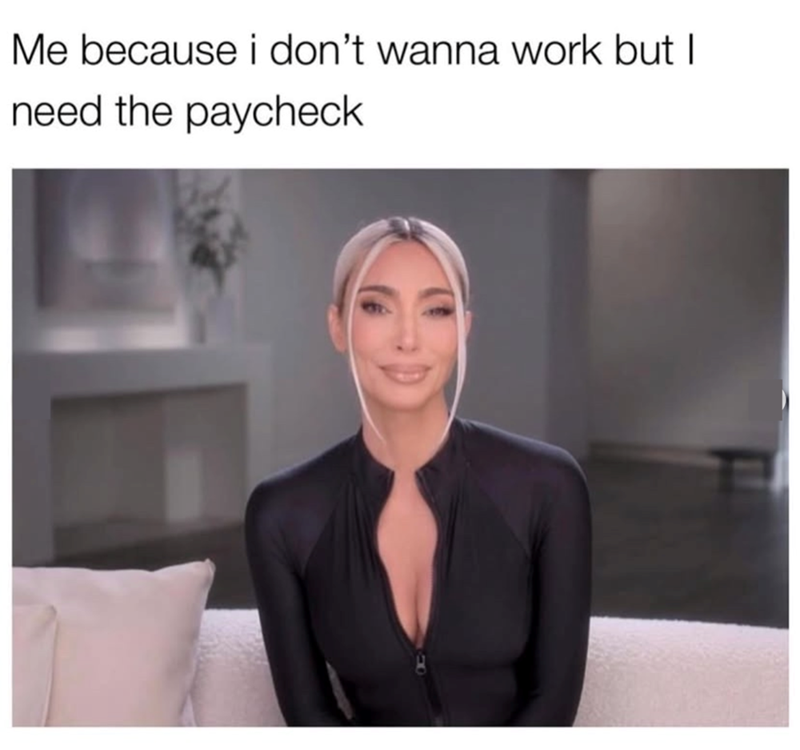 Me because i don't wanna work but I need the paycheck