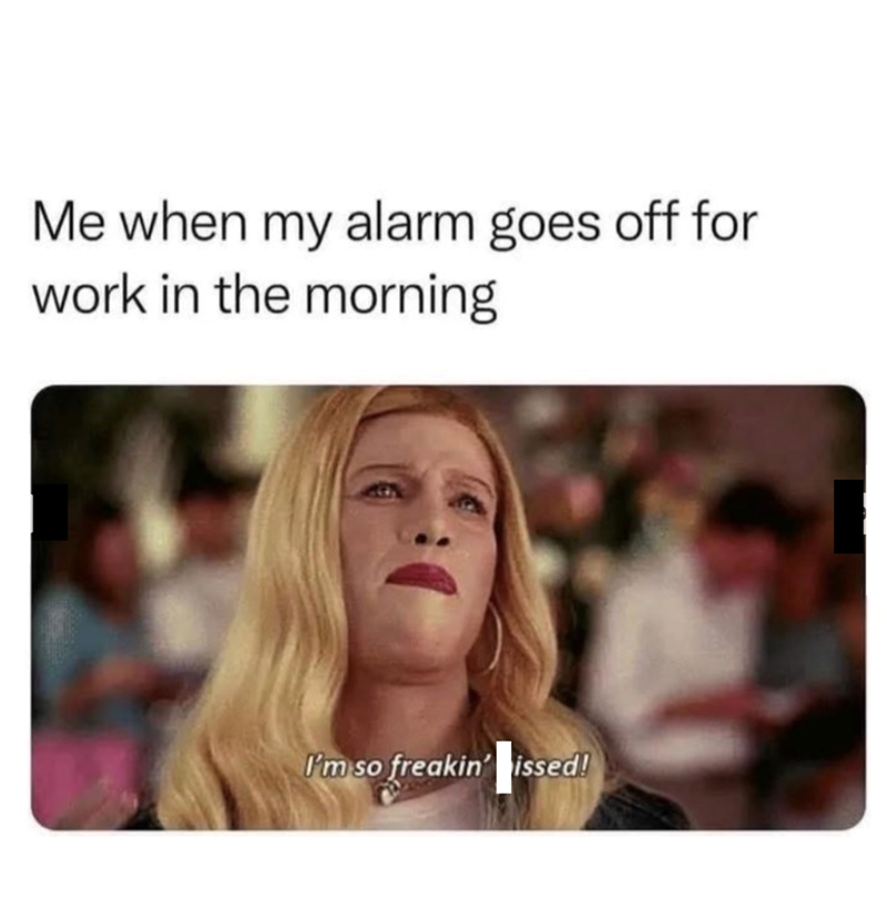 Me when my alarm goes off for work in the morning I'm so freakin' issed!
