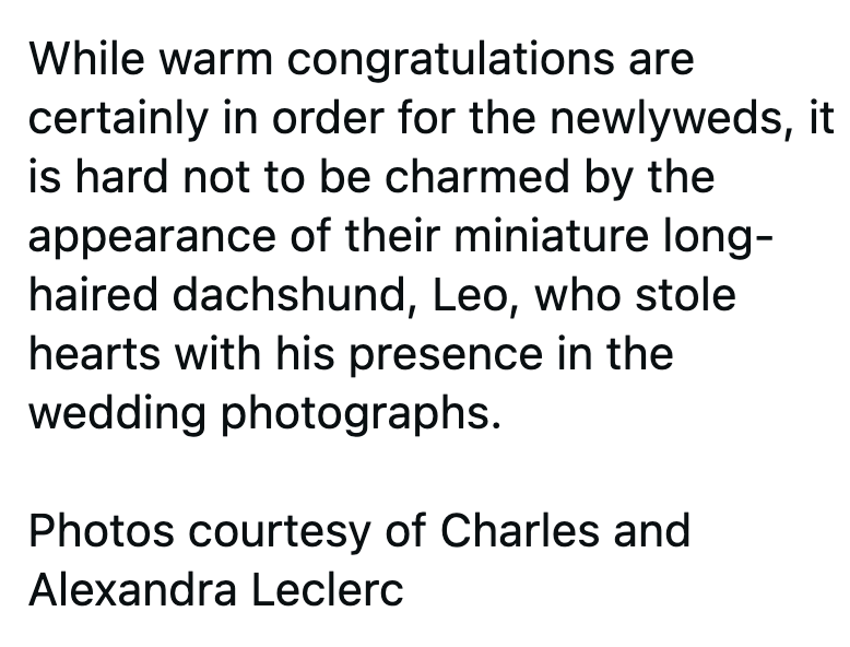 While warm congratulations are certainly in order for the newlyweds, it is hard not to be charmed by the appearance of their miniature long- haired dachshund, Leo, who stole hearts with his presence in the wedding photographs. Photos courtesy of Charles and Alexandra Leclerc