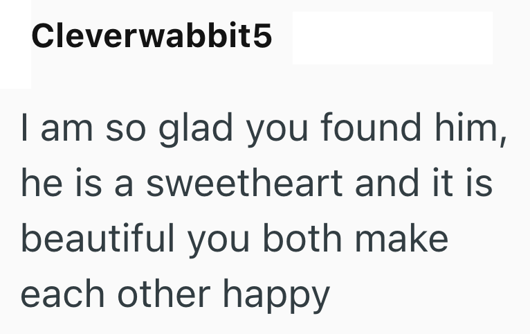 Cleverwabbit5 I am so glad you found him, he is a sweetheart and it is beautiful you both make each other happy