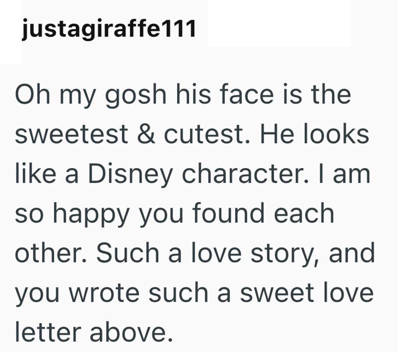 justagiraffe111 Oh my gosh his face is the sweetest & cutest. He looks like a Disney character. I am so happy you found each other. Such a love story, and you wrote such a sweet love letter above.