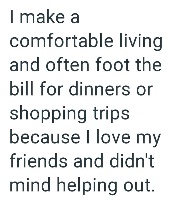 I make a comfortable living and often foot the bill for dinners or shopping trips because I love my friends and didn't mind helping out.