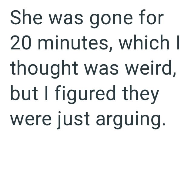 She was gone for 20 minutes, which I thought was weird, but I figured they were just arguing.