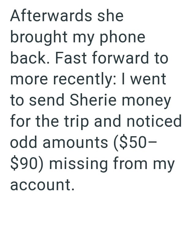 Afterwards she brought my phone back. Fast forward to more recently: I went to send Sherie money for the trip and noticed odd amounts ($50- $90) missing from my account.