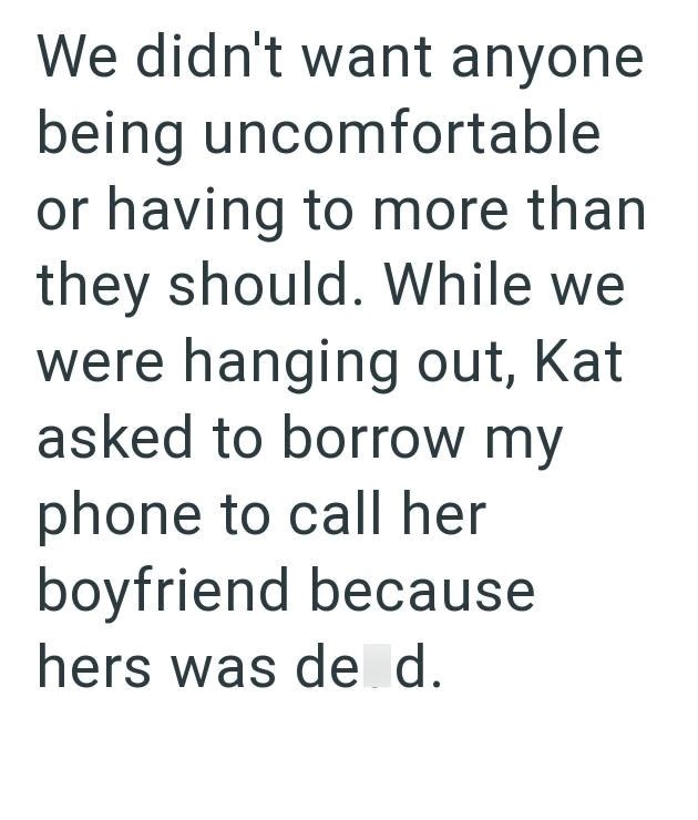 We didn't want anyone being uncomfortable or having to more than they should. While we were hanging out, Kat asked to borrow my phone to call her boyfriend because hers was de d.
