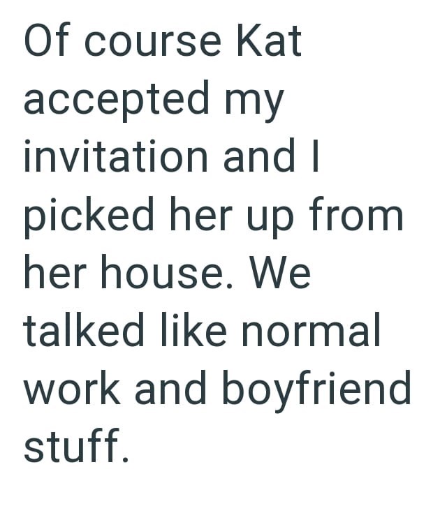 Of course Kat accepted my invitation and I picked her up from her house. We talked like normal work and boyfriend stuff.