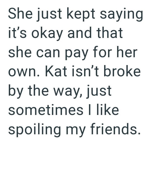 She just kept saying it's okay and that she can pay for her own. Kat isn't broke by the way, just sometimes I like spoiling my friends.