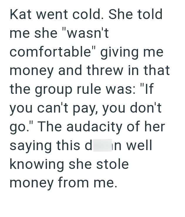 Kat went cold. She told me she "wasn't comfortable" giving me money and threw in that the group rule was: "If you can't pay, you don't go." The audacity of her saying this d in well knowing she stole money from me.
