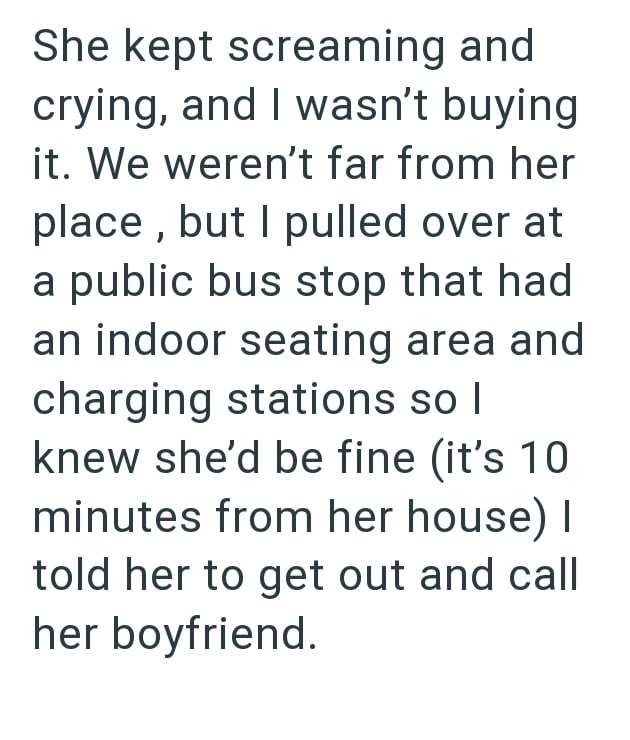 She kept screaming and crying, and I wasn't buying it. We weren't far from her place, but I pulled over at a public bus stop that had an indoor seating area and charging stations so I knew she'd be fine (it's 10. minutes from her house) I told her to get out and call her boyfriend.