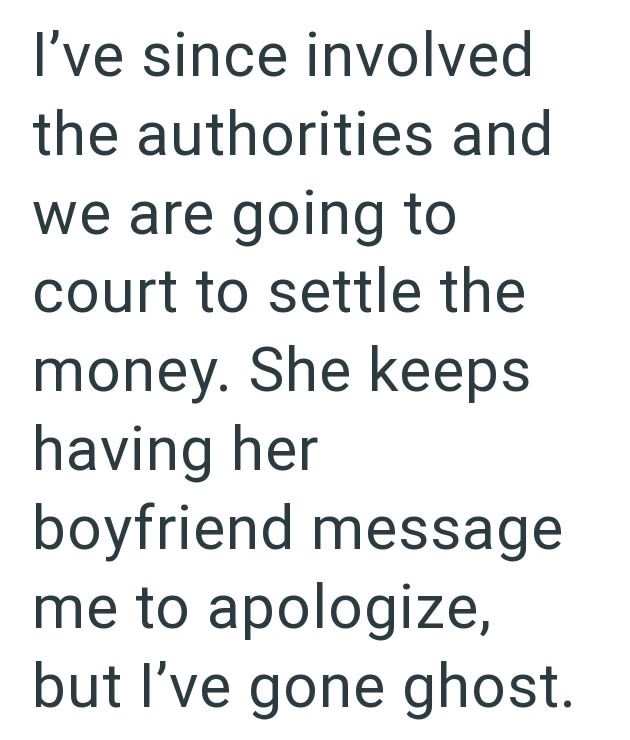 I've since involved the authorities and we are going to court to settle the money. She keeps having her boyfriend message me to apologize, but I've gone ghost.