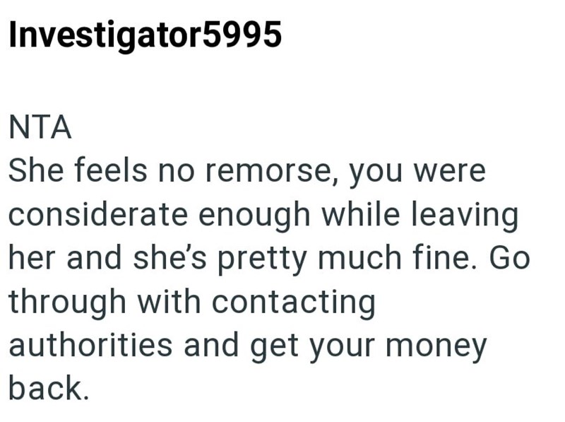 Investigator5995 NTA She feels no remorse, you were considerate enough while leaving her and she's pretty much fine. Go through with contacting authorities and get your money back.