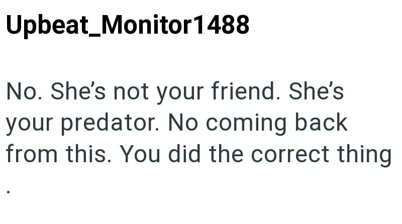 Upbeat_Monitor 1488 No. She's not your friend. She's your predator. No coming back from this. You did the correct thing