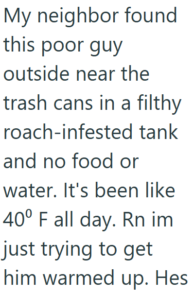 My neighbor found this poor guy outside near the trash cans in a filthy roach-infested tank and no food or water. It's been like 40° F all day. Rn im just trying to get him warmed up. Hes