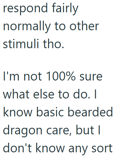 respond fairly normally to other stimuli tho. I'm not 100% sure what else to do. I know basic bearded dragon care, but I don't know any sort